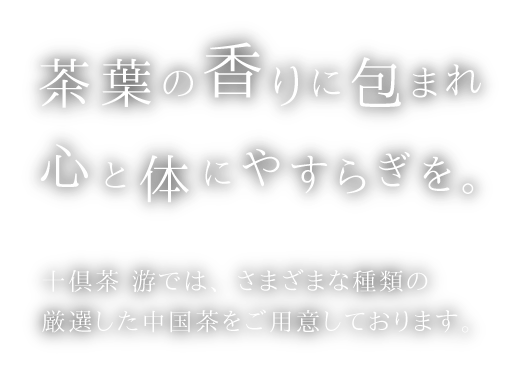 茶葉の香りに包まれ　心と体にやすらぎを。　十俱茶　游では、さまざまな種類の厳選した中国茶をご用意しております。